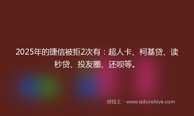 2025年的捷信被拒2次有：超人卡、柯基贷、读秒贷、投友圈、还呗等。