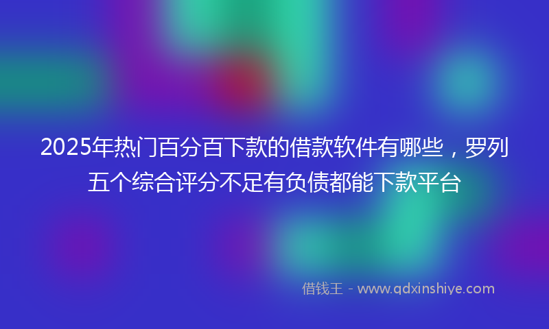 2025年热门百分百下款的借款软件有哪些，罗列五个综合评分不足有负债都能下款平台