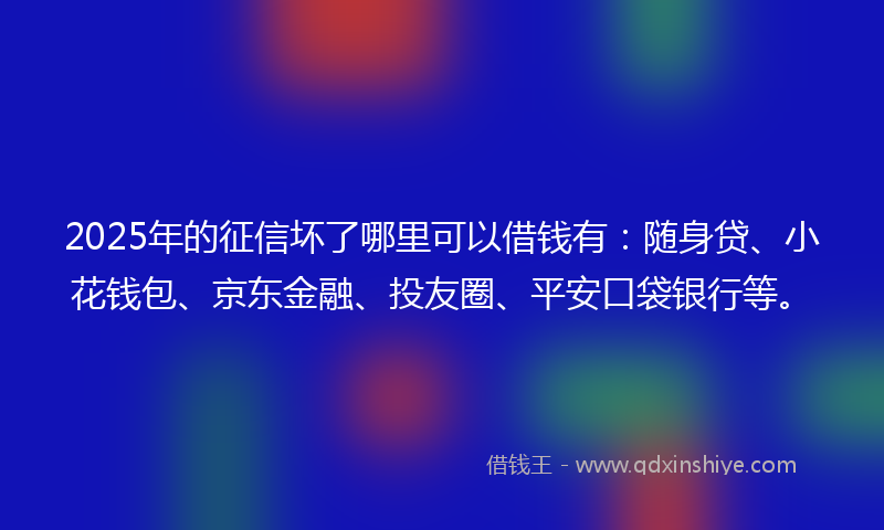 2025年的征信坏了哪里可以借钱有：随身贷、小花钱包、京东金融、投友圈、平安口袋银行等。