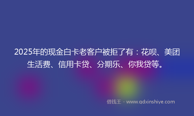 2025年的现金白卡老客户被拒了有：花呗、美团生活费、信用卡贷、分期乐、你我贷等。