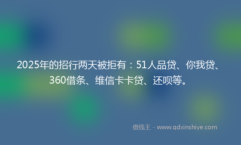 2025年的招行两天被拒有：51人品贷、你我贷、360借条、维信卡卡贷、还呗等。