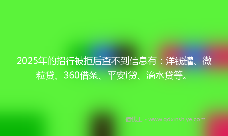 2025年的招行被拒后查不到信息有：洋钱罐、微粒贷、360借条、平安i贷、滴水贷等。
