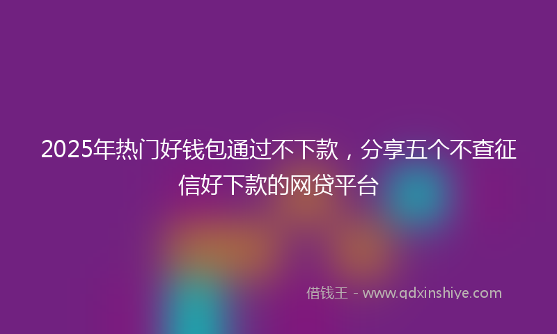 2025年热门好钱包通过不下款，分享五个不查征信好下款的网贷平台