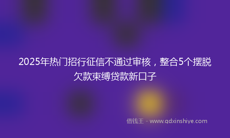 2025年热门招行征信不通过审核，整合5个摆脱欠款束缚贷款新口子