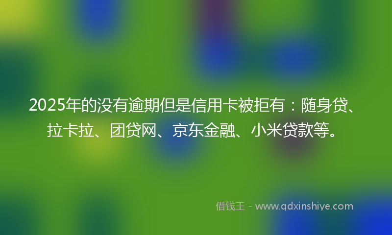 2025年的没有逾期但是信用卡被拒有：随身贷、拉卡拉、团贷网、京东金融、小米贷款等。