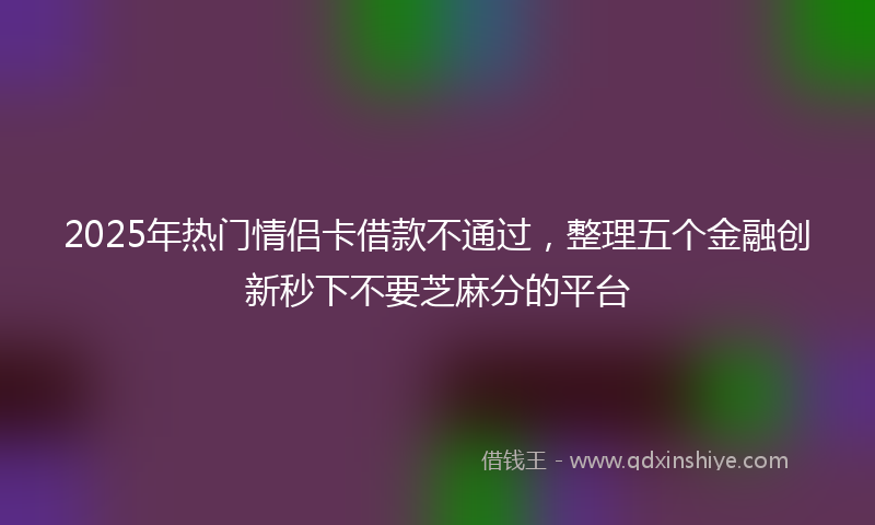 2025年热门情侣卡借款不通过，整理五个金融创新秒下不要芝麻分的平台
