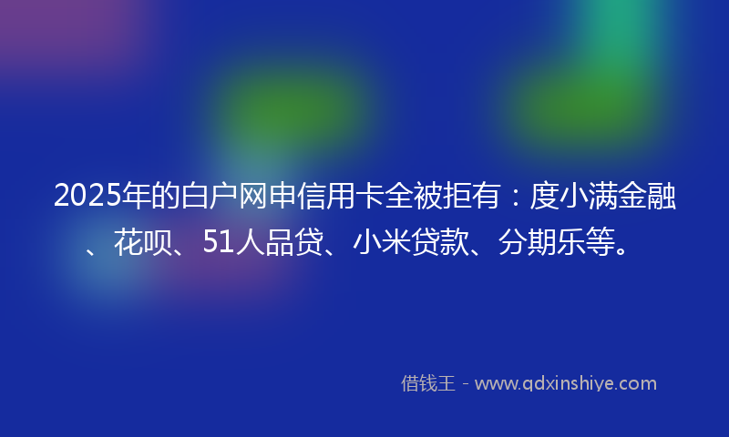 2025年的白户网申信用卡全被拒有：度小满金融、花呗、51人品贷、小米贷款、分期乐等。