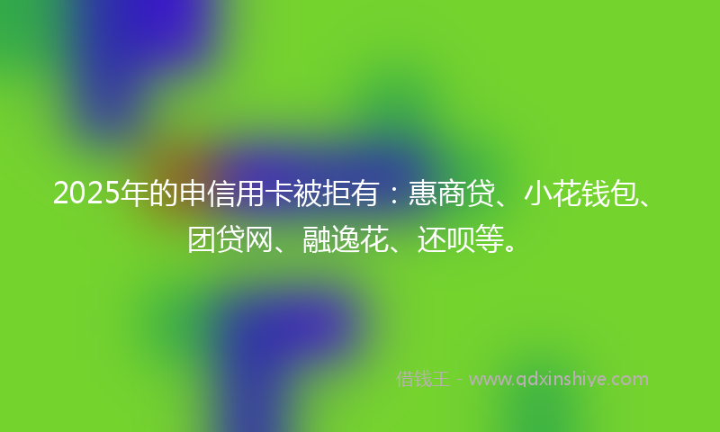 2025年的申信用卡被拒有：惠商贷、小花钱包、团贷网、融逸花、还呗等。