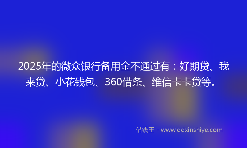 2025年的微众银行备用金不通过有：好期贷、我来贷、小花钱包、360借条、维信卡卡贷等。