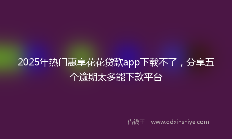 2025年热门惠享花花贷款app下载不了，分享五个逾期太多能下款平台