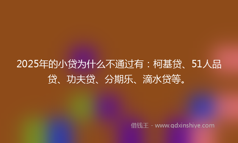 2025年的小贷为什么不通过有：柯基贷、51人品贷、功夫贷、分期乐、滴水贷等。