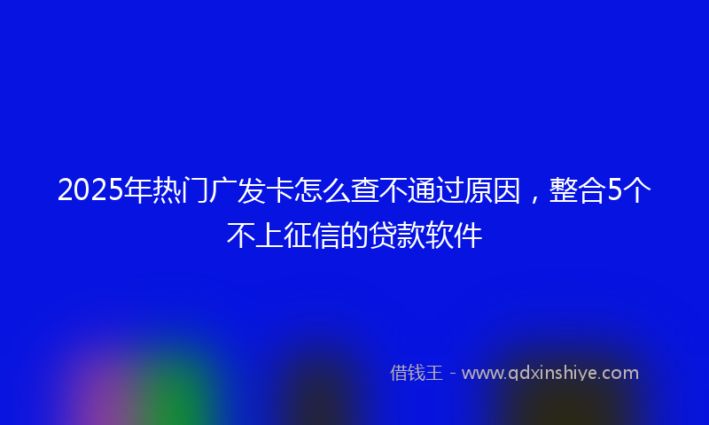 2025年热门广发卡怎么查不通过原因，整合5个不上征信的贷款软件