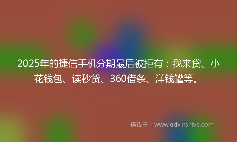 2025年的捷信手机分期最后被拒有：我来贷、小花钱包、读秒贷、360借条、洋钱罐等。