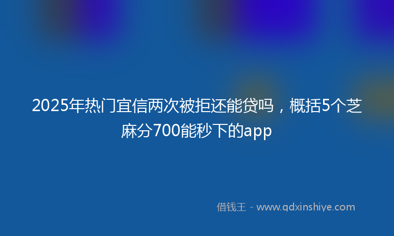 2025年热门宜信两次被拒还能贷吗，概括5个芝麻分700能秒下的app