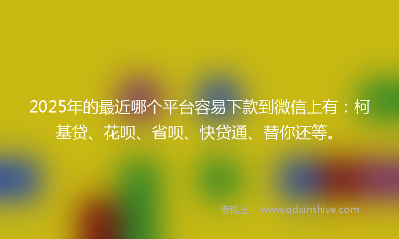 2025年的最近哪个平台容易下款到微信上有：柯基贷、花呗、省呗、快贷通、替你还等。