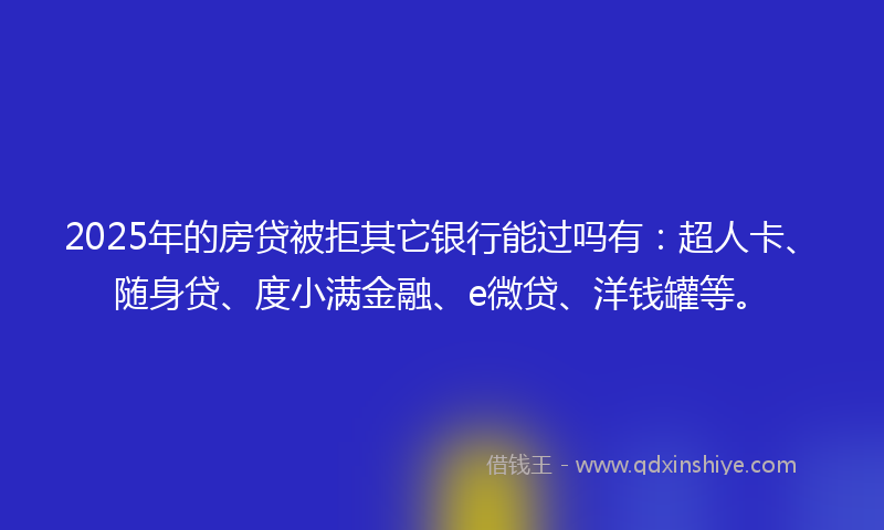 2025年的房贷被拒其它银行能过吗有：超人卡、随身贷、度小满金融、e微贷、洋钱罐等。