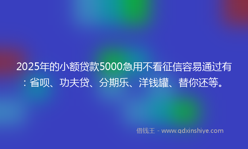 2025年的小额贷款5000急用不看征信容易通过有：省呗、功夫贷、分期乐、洋钱罐、替你还等。