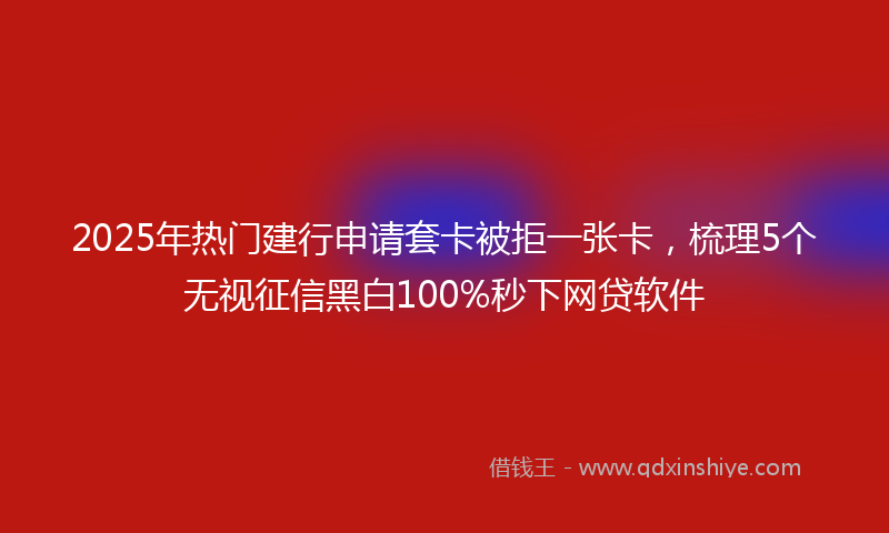 2025年热门建行申请套卡被拒一张卡，梳理5个无视征信黑白100%秒下网贷软件
