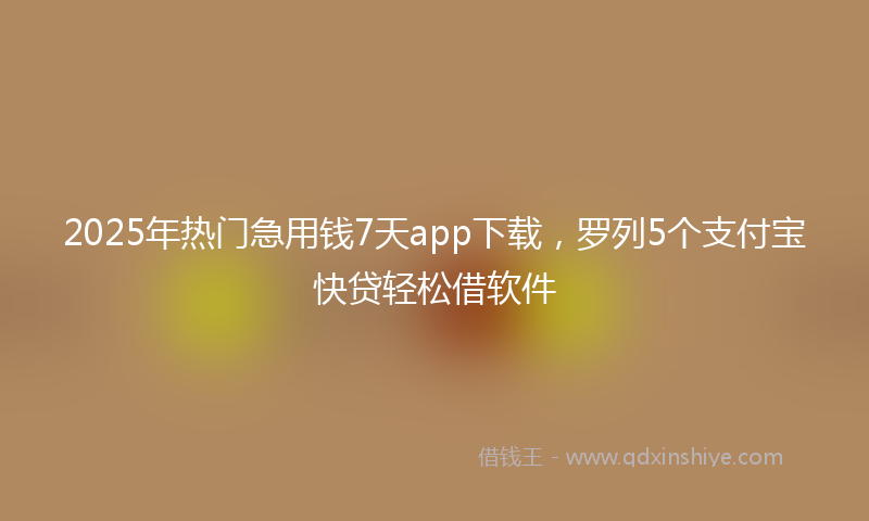 2025年热门急用钱7天app下载，罗列5个支付宝快贷轻松借软件