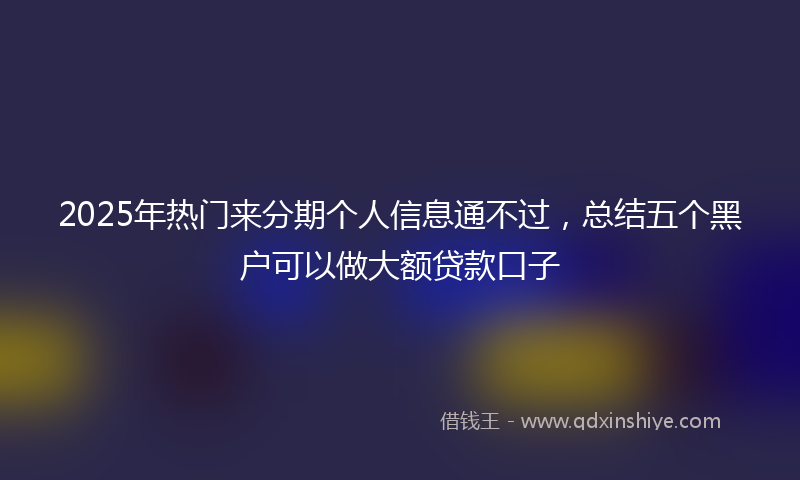 2025年热门来分期个人信息通不过，总结五个黑户可以做大额贷款口子