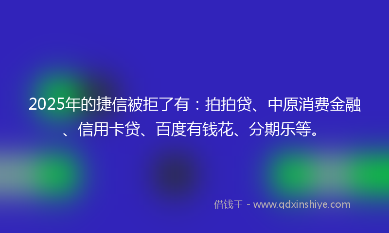 2025年的捷信被拒了有：拍拍贷、中原消费金融、信用卡贷、百度有钱花、分期乐等。