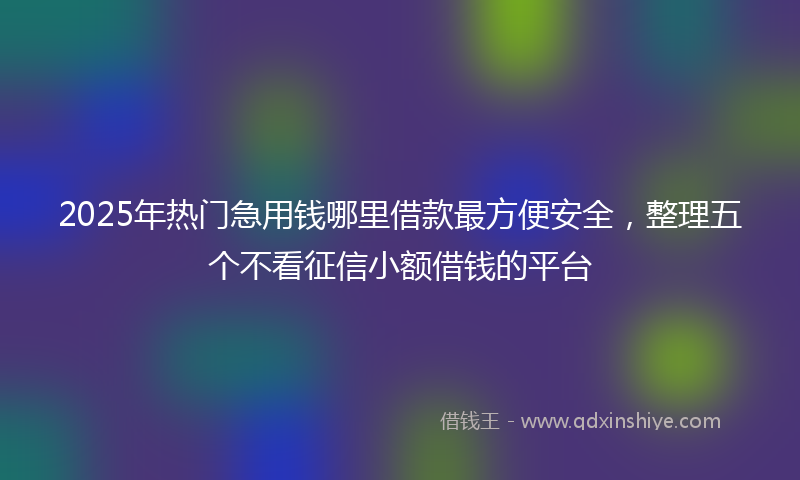 2025年热门急用钱哪里借款最方便安全，整理五个不看征信小额借钱的平台