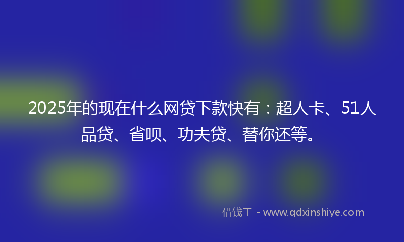 2025年的现在什么网贷下款快有：超人卡、51人品贷、省呗、功夫贷、替你还等。