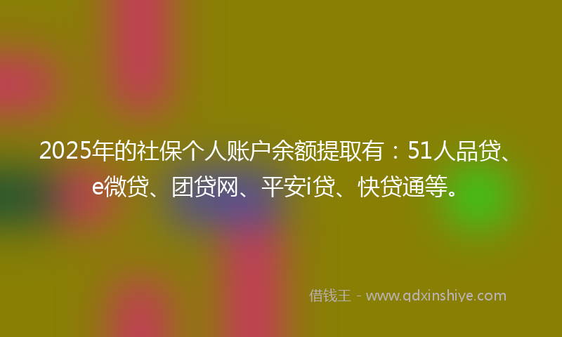 2025年的社保个人账户余额提取有：51人品贷、e微贷、团贷网、平安i贷、快贷通等。