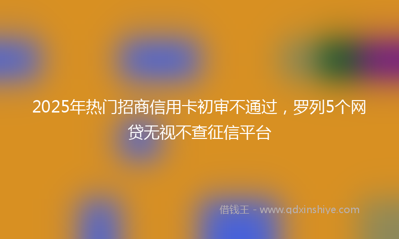 2025年热门招商信用卡初审不通过，罗列5个网贷无视不查征信平台
