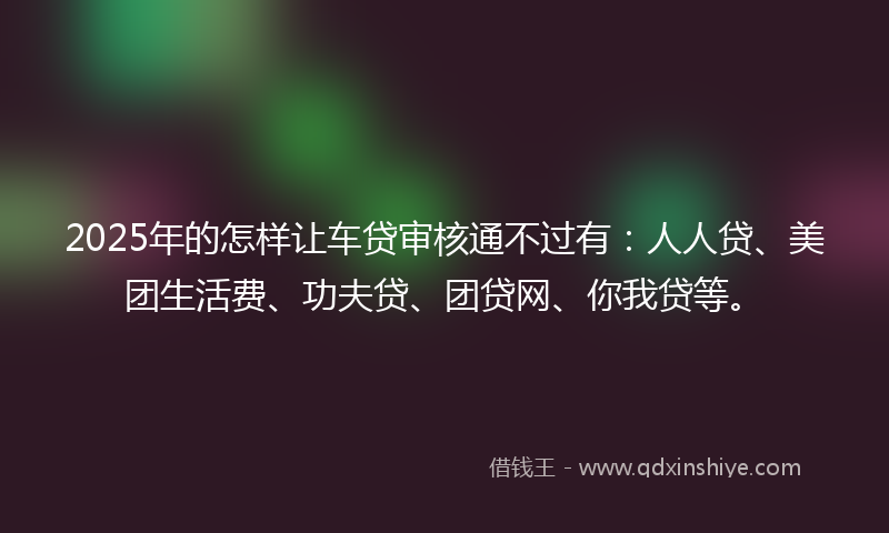 2025年的怎样让车贷审核通不过有：人人贷、美团生活费、功夫贷、团贷网、你我贷等。