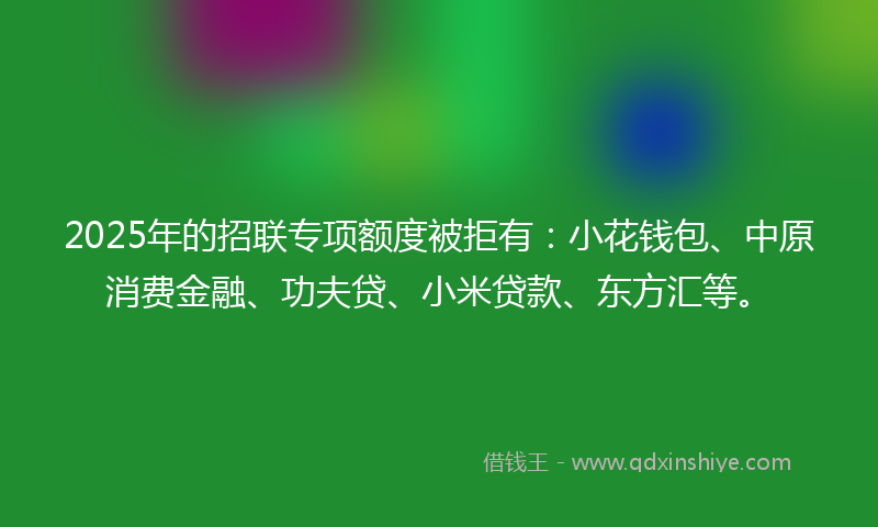 2025年的招联专项额度被拒有：小花钱包、中原消费金融、功夫贷、小米贷款、东方汇等。