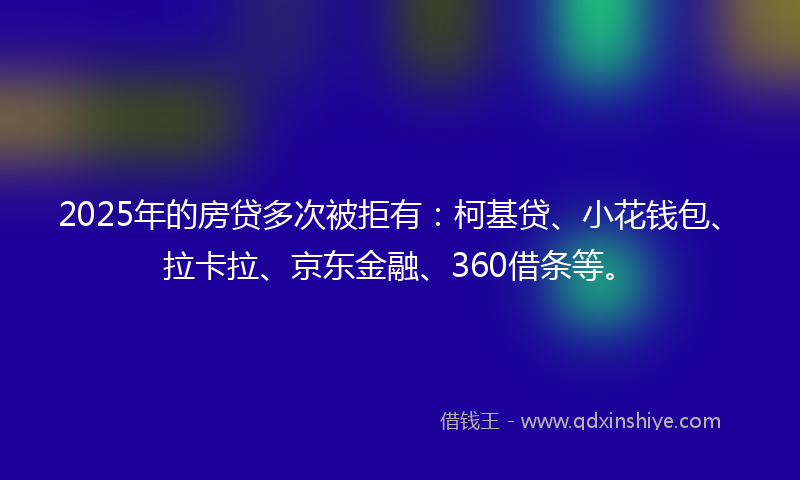 2025年的房贷多次被拒有：柯基贷、小花钱包、拉卡拉、京东金融、360借条等。
