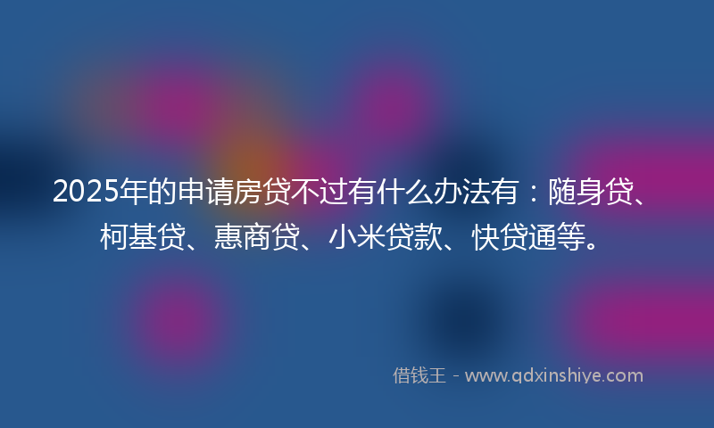 2025年的申请房贷不过有什么办法有：随身贷、柯基贷、惠商贷、小米贷款、快贷通等。