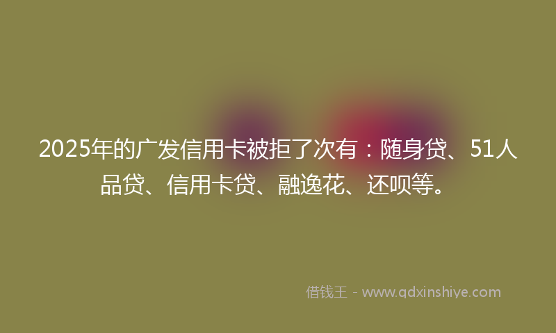 2025年的广发信用卡被拒了次有：随身贷、51人品贷、信用卡贷、融逸花、还呗等。
