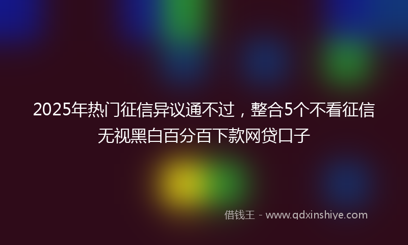 2025年热门征信异议通不过，整合5个不看征信无视黑白百分百下款网贷口子