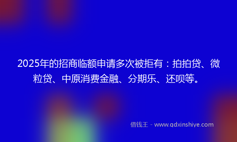 2025年的招商临额申请多次被拒有：拍拍贷、微粒贷、中原消费金融、分期乐、还呗等。