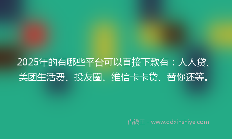 2025年的有哪些平台可以直接下款有：人人贷、美团生活费、投友圈、维信卡卡贷、替你还等。