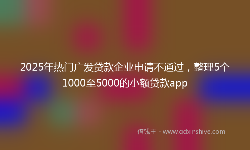 2025年热门广发贷款企业申请不通过，整理5个1000至5000的小额贷款app