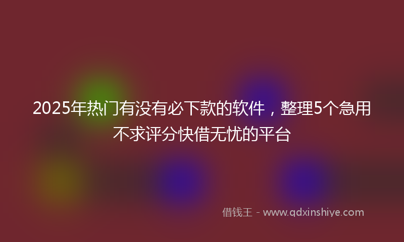 2025年热门有没有必下款的软件，整理5个急用不求评分快借无忧的平台