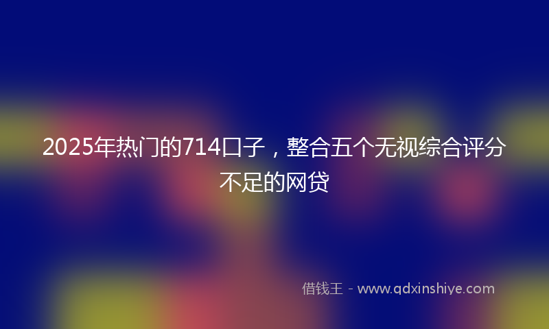 2025年热门的714口子，整合五个无视综合评分不足的网贷