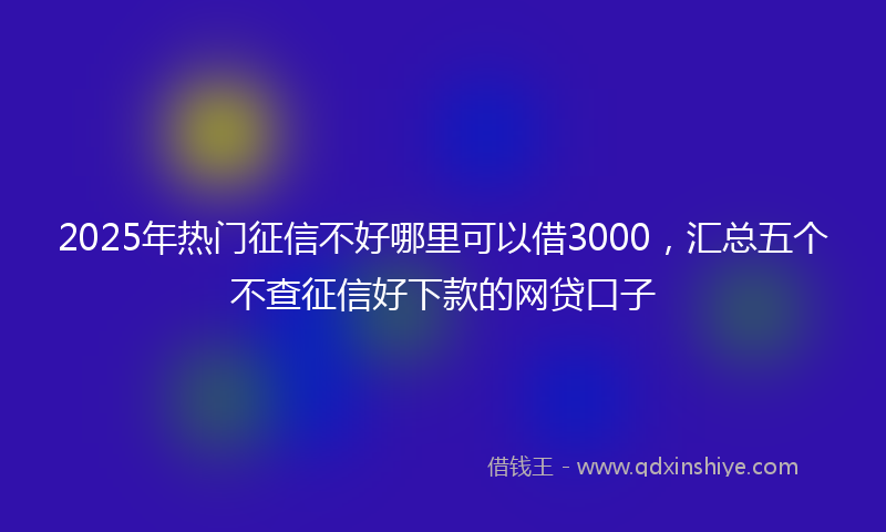 2025年热门征信不好哪里可以借3000，汇总五个不查征信好下款的网贷口子