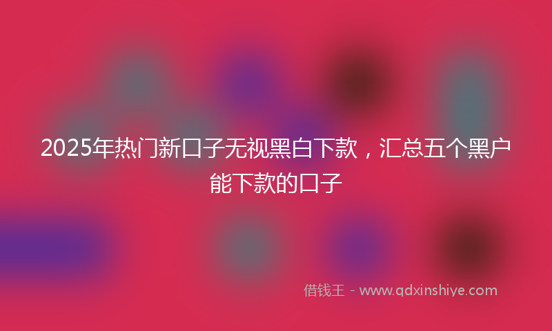 2025年热门新口子无视黑白下款，汇总五个黑户能下款的口子