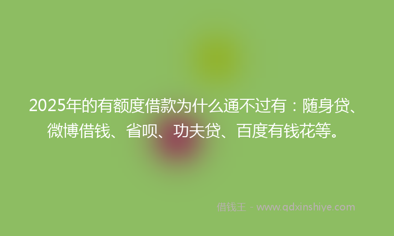 2025年的有额度借款为什么通不过有：随身贷、微博借钱、省呗、功夫贷、百度有钱花等。
