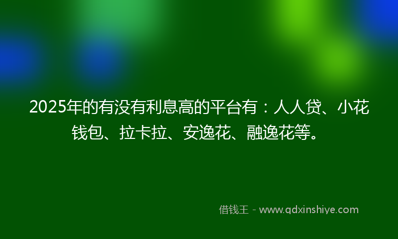 2025年的有没有利息高的平台有：人人贷、小花钱包、拉卡拉、安逸花、融逸花等。