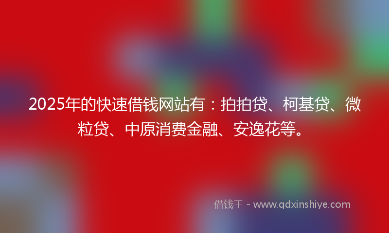 2025年的快速借钱网站有：拍拍贷、柯基贷、微粒贷、中原消费金融、安逸花等。