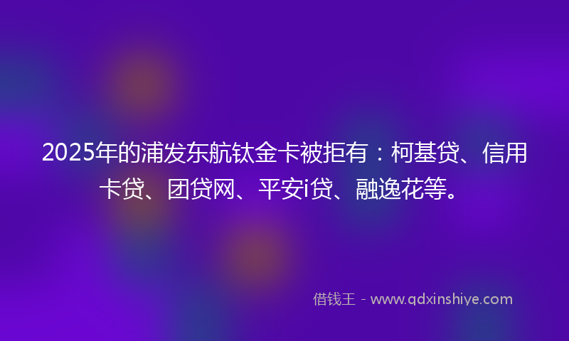 2025年的浦发东航钛金卡被拒有：柯基贷、信用卡贷、团贷网、平安i贷、融逸花等。