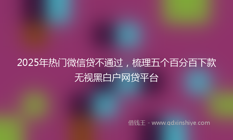 2025年热门微信贷不通过，梳理五个百分百下款无视黑白户网贷平台