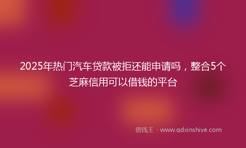 2025年热门汽车贷款被拒还能申请吗，整合5个芝麻信用可以借钱的平台