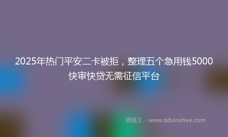 2025年热门平安二卡被拒，整理五个急用钱5000快审快贷无需征信平台
