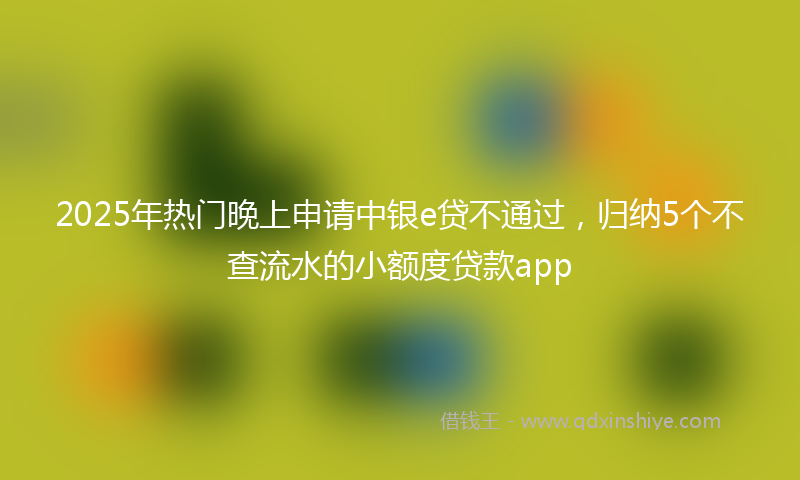 2025年热门晚上申请中银e贷不通过，归纳5个不查流水的小额度贷款app